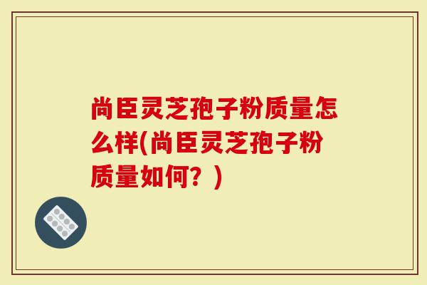 尚臣灵芝孢子粉质量怎么样(尚臣灵芝孢子粉质量如何？)