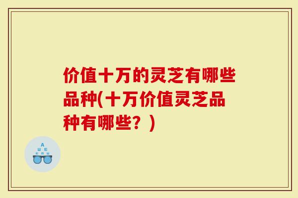 价值十万的灵芝有哪些品种(十万价值灵芝品种有哪些？)