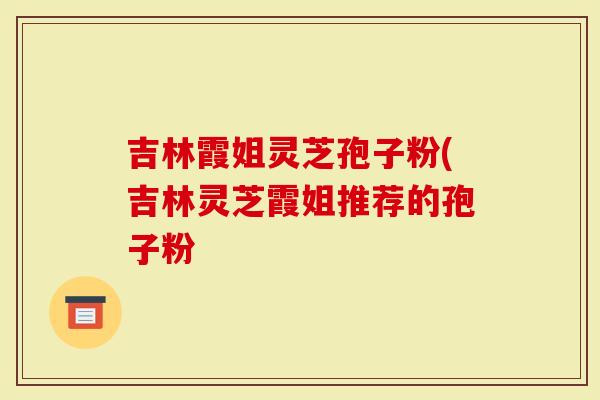 吉林霞姐灵芝孢子粉(吉林灵芝霞姐推荐的孢子粉