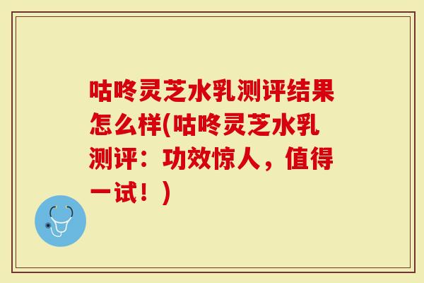 咕咚灵芝水乳测评结果怎么样(咕咚灵芝水乳测评:功效惊人,值得一试!)-第1张图片-灵芝大师 咕咚灵芝水乳测评结果怎么样(咕咚灵芝水乳测评:功效惊人,值得一试!)-第1张图片-灵芝大师