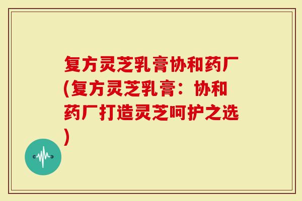 复方灵芝乳膏协和药厂(复方灵芝乳膏：协和药厂打造灵芝呵护之选)