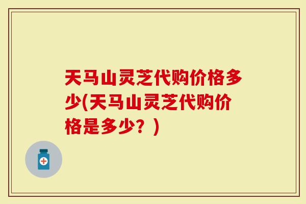 天马山灵芝代购价格多少(天马山灵芝代购价格是多少？)
