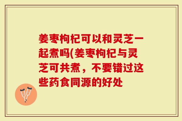 姜枣枸杞可以和灵芝一起煮吗(姜枣枸杞与灵芝可共煮，不要错过这些药食同源的好处