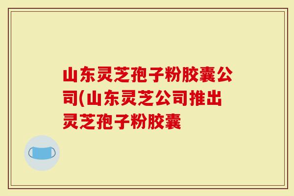山东灵芝孢子粉胶囊公司(山东灵芝公司推出灵芝孢子粉胶囊