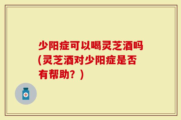少阳症可以喝灵芝酒吗(灵芝酒对少阳症是否有帮助？)