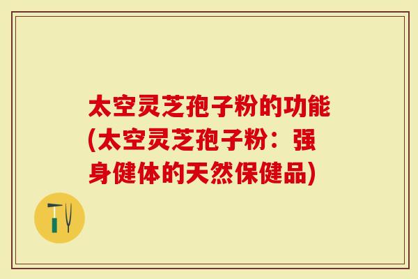 太空灵芝孢子粉的功能(太空灵芝孢子粉：强身健体的天然保健品)