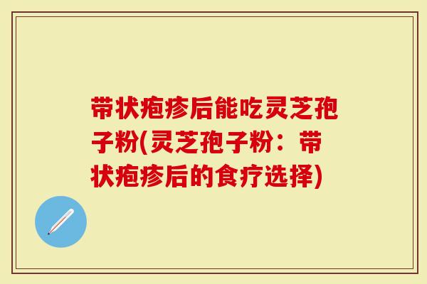带状疱疹后能吃灵芝孢子粉(灵芝孢子粉:带状疱疹后的食疗选择)-第1张图片-灵芝大师 带状疱疹后能吃灵芝孢子粉(灵芝孢子粉:带状疱疹后的食疗选择)-第1张图片-灵芝大师