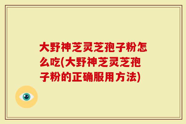 大野神芝灵芝孢子粉怎么吃(大野神芝灵芝孢子粉的正确服用方法)