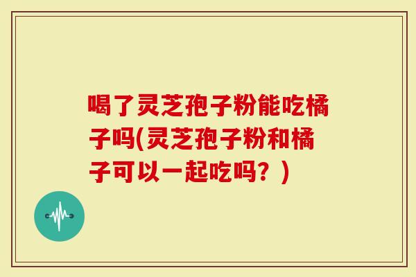 喝了灵芝孢子粉能吃橘子吗(灵芝孢子粉和橘子可以一起吃吗？)