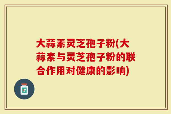 大蒜素灵芝孢子粉(大蒜素与灵芝孢子粉的联合作用对健康的影响)-第1张图片-灵芝大师 大蒜素灵芝孢子粉(大蒜素与灵芝孢子粉的联合作用对健康的影响)-第1张图片-灵芝大师
