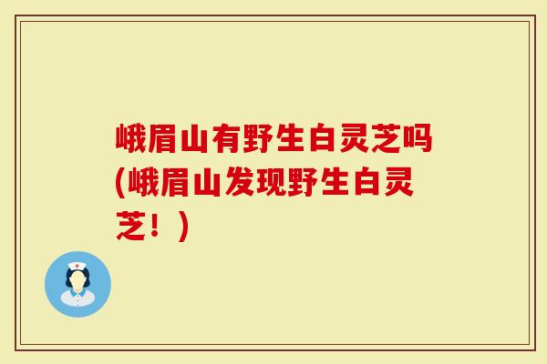 峨眉山有野生白灵芝吗(峨眉山发现野生白灵芝！)