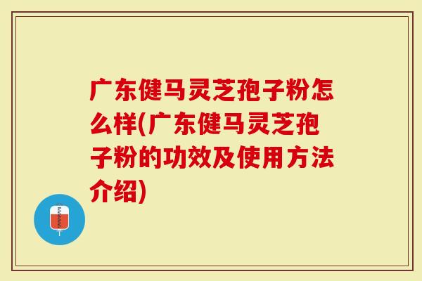 广东健马灵芝孢子粉怎么样(广东健马灵芝孢子粉的功效及使用方法介绍)