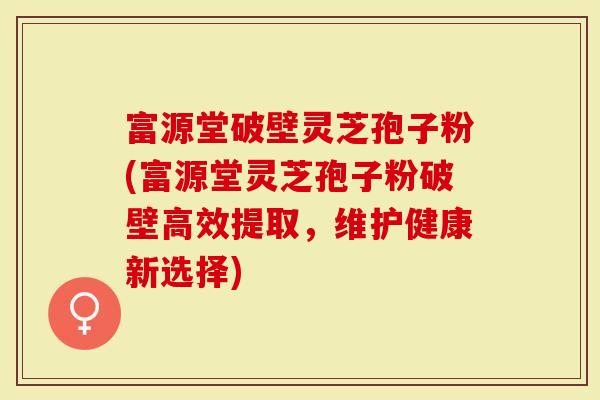 富源堂破壁灵芝孢子粉(富源堂灵芝孢子粉破壁高效提取，维护健康新选择)