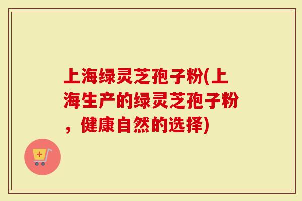 上海绿灵芝孢子粉(上海生产的绿灵芝孢子粉，健康自然的选择)