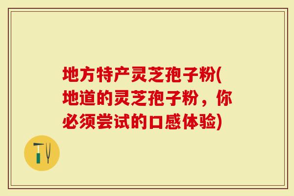 地方特产灵芝孢子粉(地道的灵芝孢子粉，你必须尝试的口感体验)