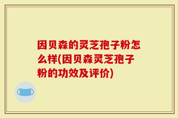因贝森的灵芝孢子粉怎么样(因贝森灵芝孢子粉的功效及评价)-第1张图片-灵芝大师 因贝森的灵芝孢子粉怎么样(因贝森灵芝孢子粉的功效及评价)-第1张图片-灵芝大师
