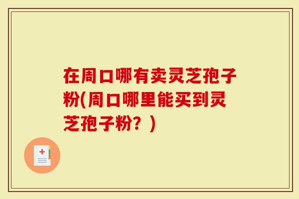 在周口哪有卖灵芝孢子粉(周口哪里能买到灵芝孢子粉？)