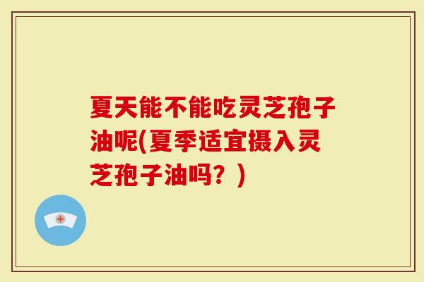 夏天能不能吃灵芝孢子油呢(夏季适宜摄入灵芝孢子油吗?)-第1张图片-灵芝大师 夏天能不能吃灵芝孢子油呢(夏季适宜摄入灵芝孢子油吗?)-第1张图片-灵芝大师