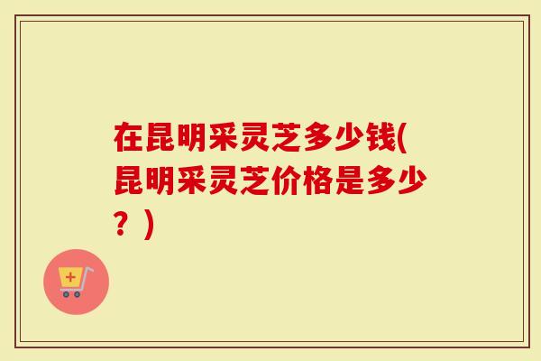 在昆明采灵芝多少钱(昆明采灵芝价格是多少?)-第1张图片-灵芝大师 在昆明采灵芝多少钱(昆明采灵芝价格是多少?)-第1张图片-灵芝大师