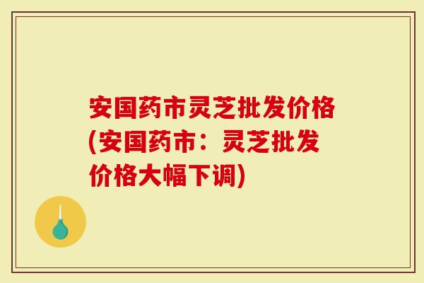 安国药市灵芝批发价格(安国药市：灵芝批发价格大幅下调)