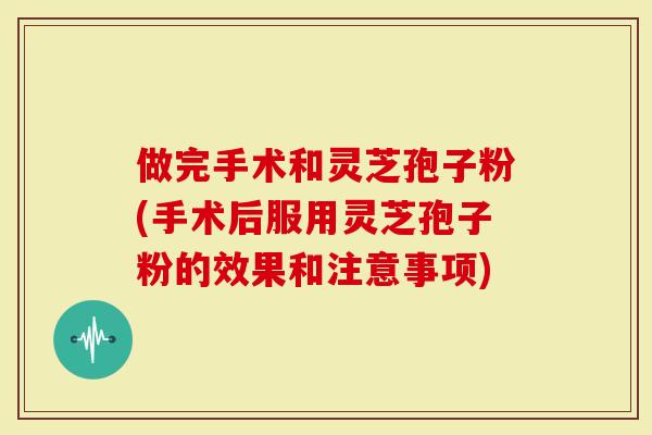 做完手术和灵芝孢子粉(手术后服用灵芝孢子粉的效果和注意事项)