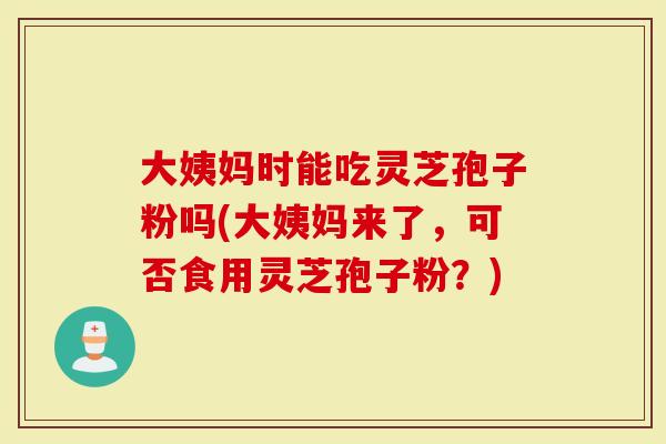 大姨妈时能吃灵芝孢子粉吗(大姨妈来了，可否食用灵芝孢子粉？)