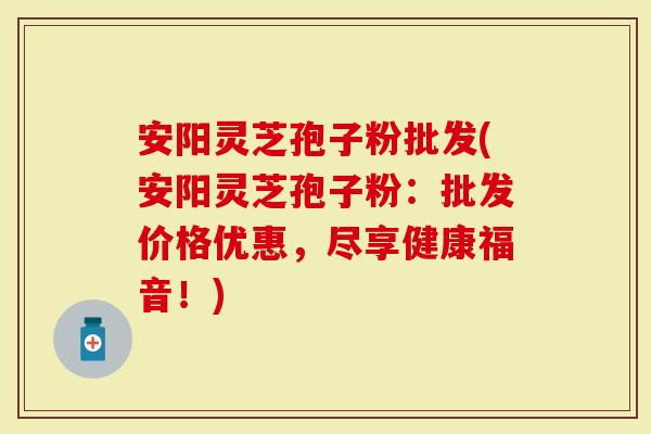 安阳灵芝孢子粉批发(安阳灵芝孢子粉：批发价格优惠，尽享健康福音！)