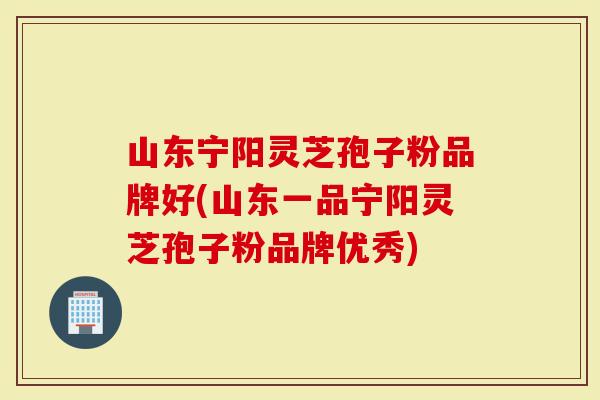 山东宁阳灵芝孢子粉品牌好(山东一品宁阳灵芝孢子粉品牌优秀)