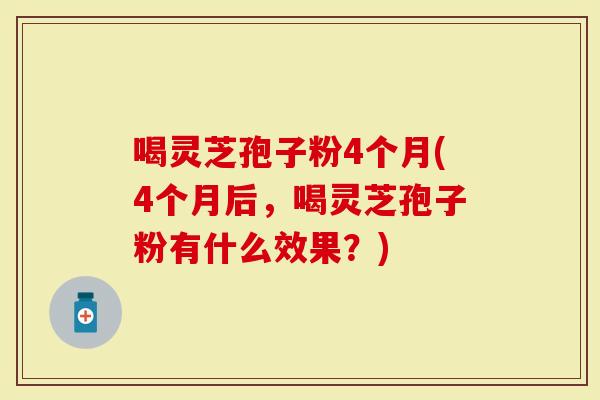 喝灵芝孢子粉4个月(4个月后，喝灵芝孢子粉有什么效果？)