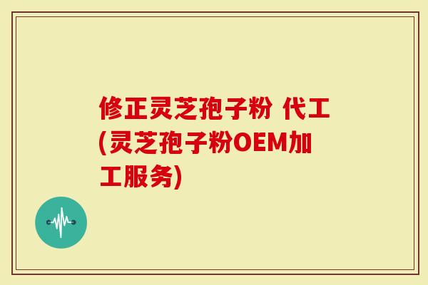 修正灵芝孢子粉 代工(灵芝孢子粉OEM加工服务)