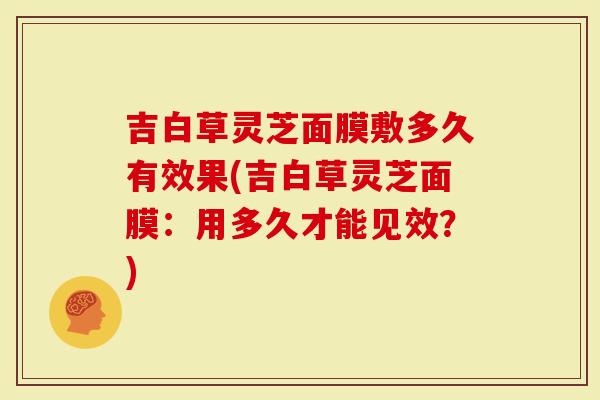 吉白草灵芝面膜敷多久有效果(吉白草灵芝面膜：用多久才能见效？)