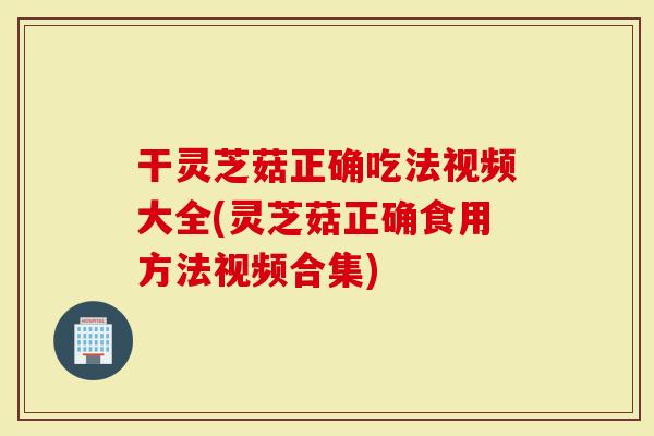 干灵芝菇正确吃法视频大全(灵芝菇正确食用方法视频合集)