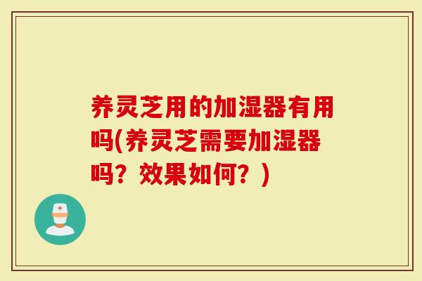 养灵芝用的加湿器有用吗(养灵芝需要加湿器吗？效果如何？)