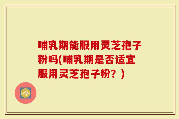 哺乳期能服用灵芝孢子粉吗(哺乳期是否适宜服用灵芝孢子粉？)