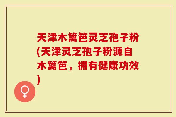 天津木篱笆灵芝孢子粉(天津灵芝孢子粉源自木篱笆，拥有健康功效)