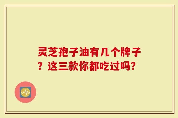 灵芝孢子油有几个牌子?这三款你都吃过吗?-第1张图片-灵芝大师 灵芝孢子油有几个牌子?这三款你都吃过吗?-第1张图片-灵芝大师