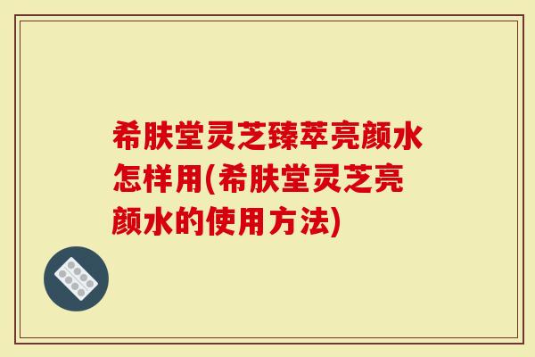 希肤堂灵芝臻萃亮颜水怎样用(希肤堂灵芝亮颜水的使用方法)