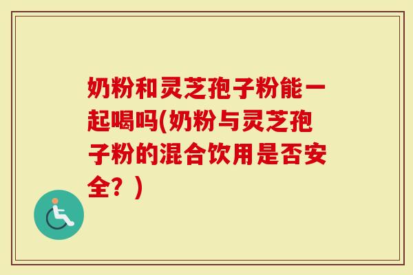 奶粉和灵芝孢子粉能一起喝吗(奶粉与灵芝孢子粉的混合饮用是否安全？)