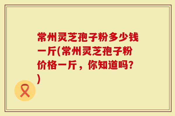 常州灵芝孢子粉多少钱一斤(常州灵芝孢子粉价格一斤，你知道吗？)