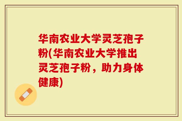 华南农业大学灵芝孢子粉(华南农业大学推出灵芝孢子粉，助力身体健康)