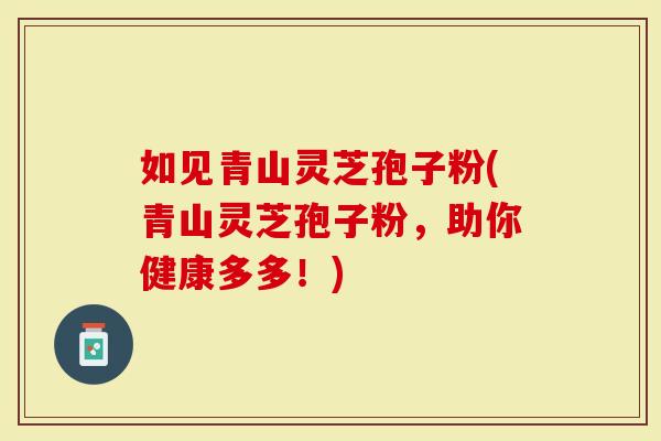 如见青山灵芝孢子粉(青山灵芝孢子粉，助你健康多多！)