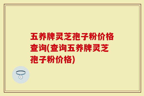 五养牌灵芝孢子粉价格查询(查询五养牌灵芝孢子粉价格)