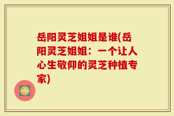 岳阳灵芝姐姐是谁(岳阳灵芝姐姐：一个让人心生敬仰的灵芝种植专家)