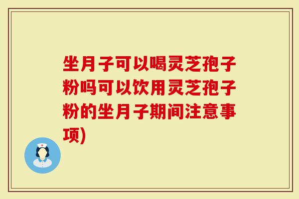 坐月子可以喝灵芝孢子粉吗可以饮用灵芝孢子粉的坐月子期间注意事项)