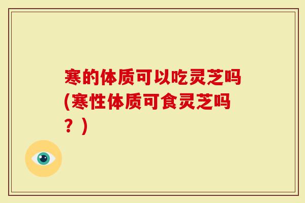 寒的体质可以吃灵芝吗(寒性体质可食灵芝吗？)