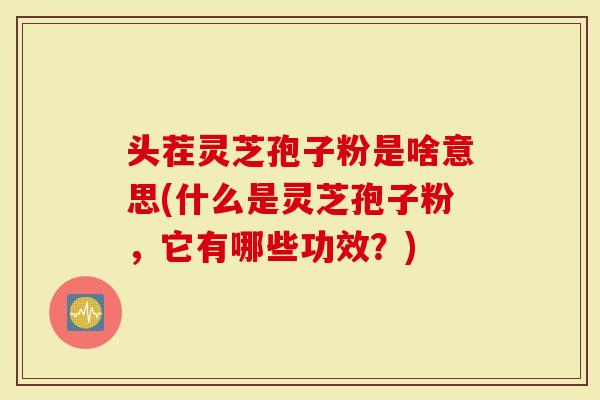 头茬灵芝孢子粉是啥意思(什么是灵芝孢子粉，它有哪些功效？)