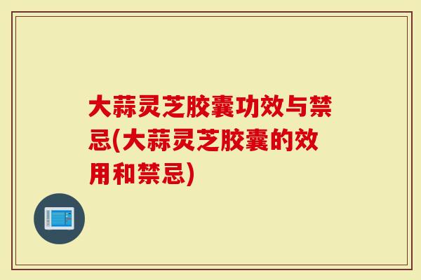 大蒜灵芝胶囊功效与禁忌(大蒜灵芝胶囊的效用和禁忌)