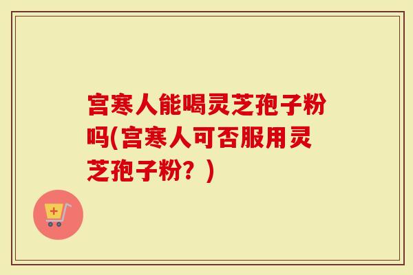 宫寒人能喝灵芝孢子粉吗(宫寒人可否服用灵芝孢子粉？)