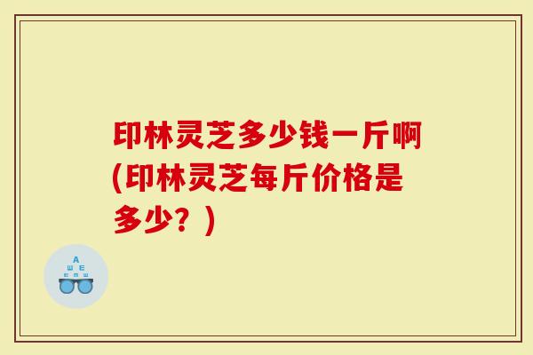 印林灵芝多少钱一斤啊(印林灵芝每斤价格是多少？)