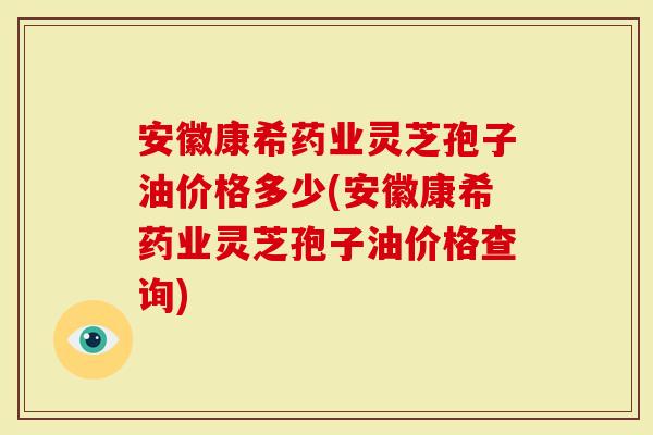安徽康希药业灵芝孢子油价格多少(安徽康希药业灵芝孢子油价格查询)